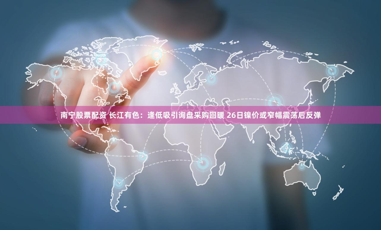 南宁股票配资 长江有色：逢低吸引询盘采购回暖 26日镍价或窄幅震荡后反弹
