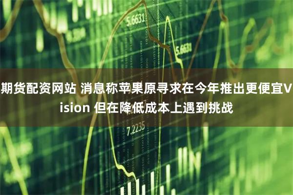 期货配资网站 消息称苹果原寻求在今年推出更便宜Vision 但在降低成本上遇到挑战