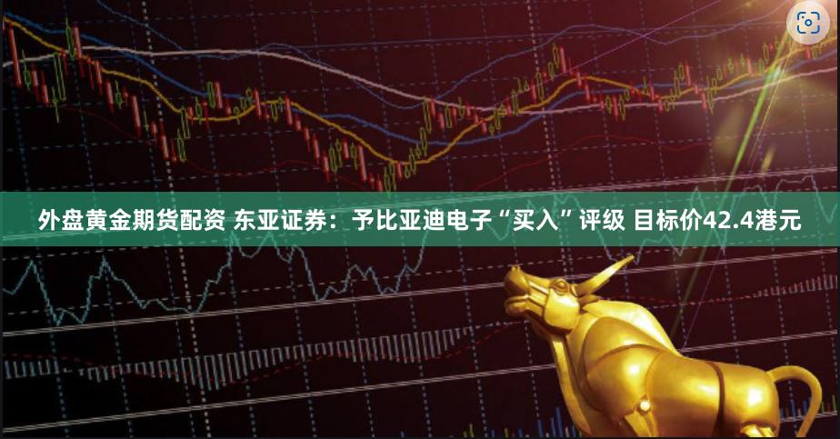 外盘黄金期货配资 东亚证券：予比亚迪电子“买入”评级 目标价42.4港元