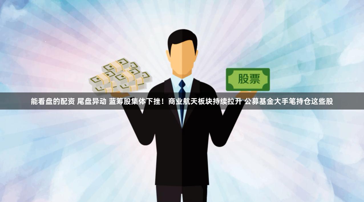 能看盘的配资 尾盘异动 蓝筹股集体下挫！商业航天板块持续拉升 公募基金大手笔持仓这些股