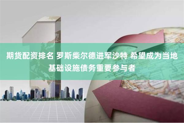 期货配资排名 罗斯柴尔德进军沙特 希望成为当地基础设施债务重要参与者