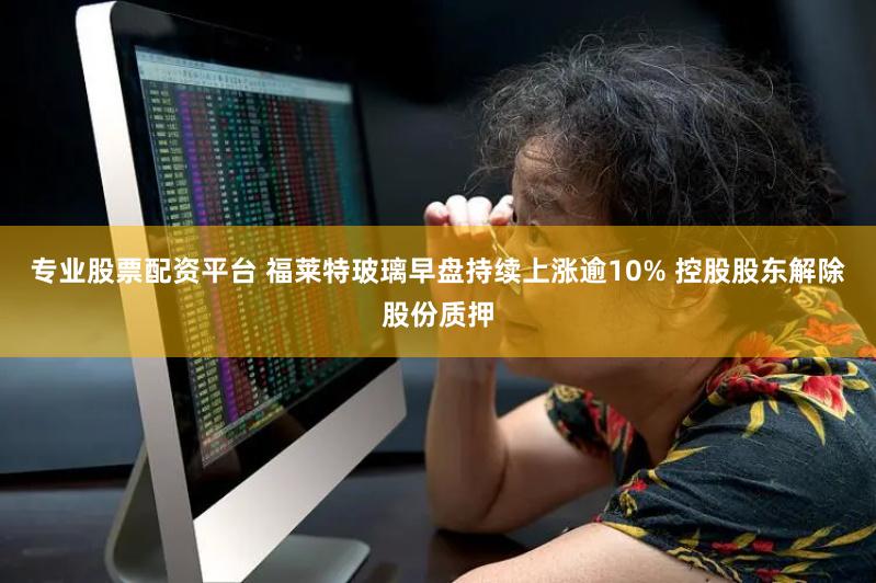 专业股票配资平台 福莱特玻璃早盘持续上涨逾10% 控股股东解除股份质押