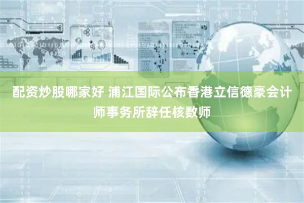 配资炒股哪家好 浦江国际公布香港立信德豪会计师事务所辞任核数师