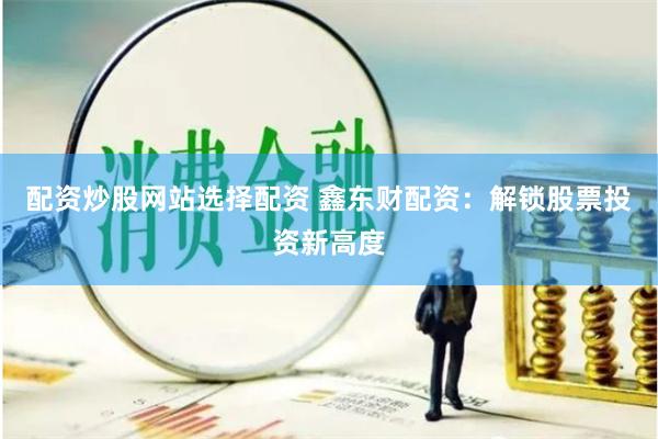 配资炒股网站选择配资 鑫东财配资：解锁股票投资新高度