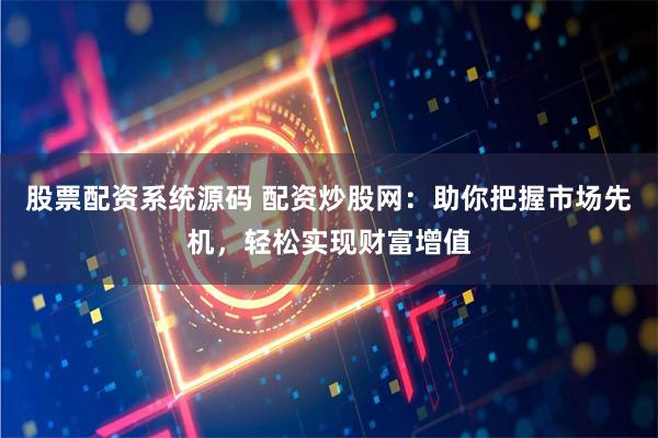 股票配资系统源码 配资炒股网：助你把握市场先机，轻松实现财富增值