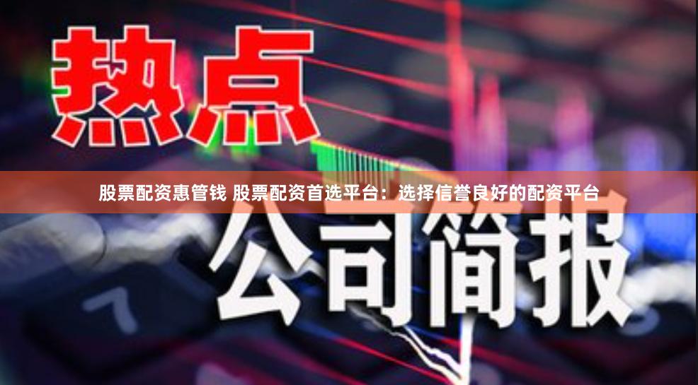 股票配资惠管钱 股票配资首选平台：选择信誉良好的配资平台