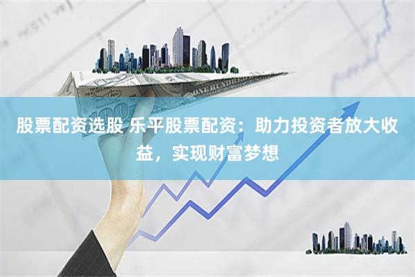 股票配资选股 乐平股票配资：助力投资者放大收益，实现财富梦想