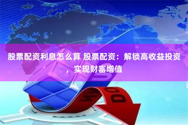 股票配资利息怎么算 股票配资：解锁高收益投资，实现财富增值