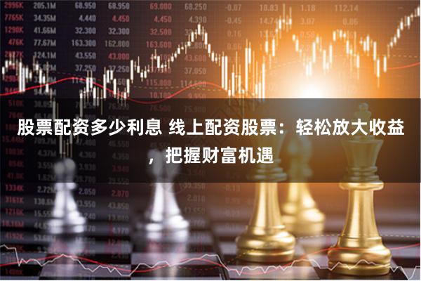 股票配资多少利息 线上配资股票：轻松放大收益，把握财富机遇