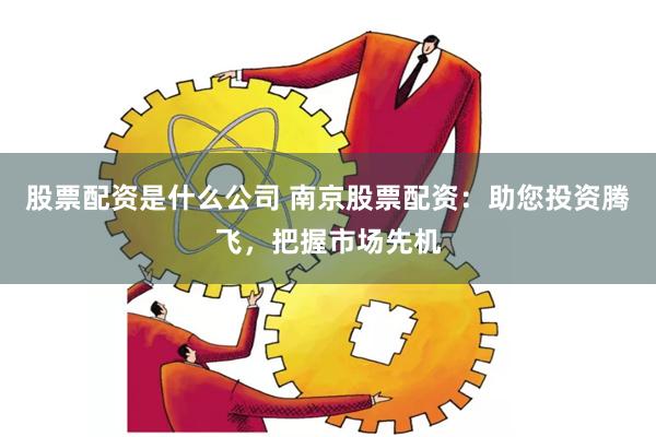 股票配资是什么公司 南京股票配资：助您投资腾飞，把握市场先机