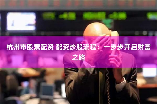 杭州市股票配资 配资炒股流程：一步步开启财富之路