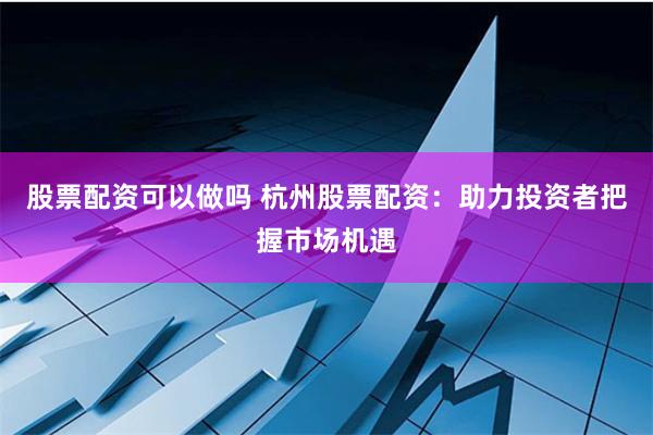股票配资可以做吗 杭州股票配资：助力投资者把握市场机遇