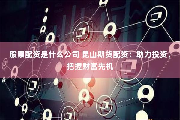 股票配资是什么公司 昆山期货配资：助力投资，把握财富先机