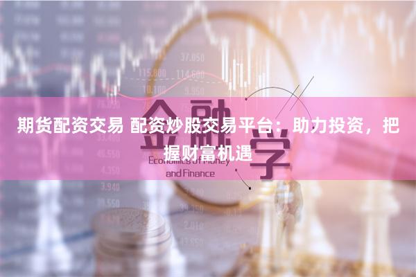 期货配资交易 配资炒股交易平台：助力投资，把握财富机遇