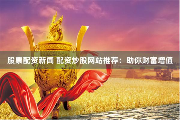 股票配资新闻 配资炒股网站推荐：助你财富增值