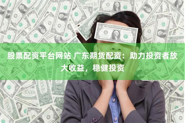 股票配资平台网站 广东期货配资：助力投资者放大收益，稳健投资