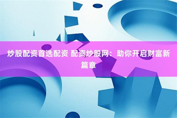 炒股配资首选配资 配资炒股网：助你开启财富新篇章