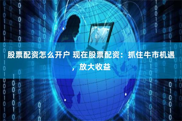 股票配资怎么开户 现在股票配资：抓住牛市机遇，放大收益