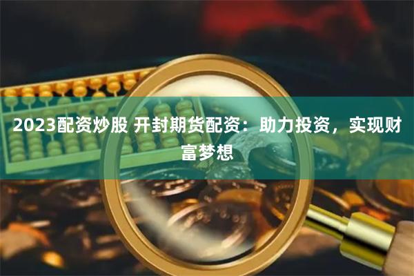 2023配资炒股 开封期货配资：助力投资，实现财富梦想