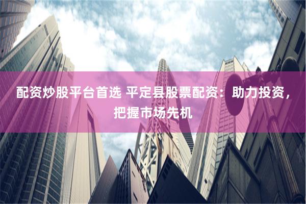 配资炒股平台首选 平定县股票配资：助力投资，把握市场先机