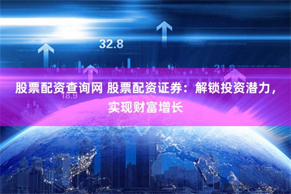 股票配资查询网 股票配资证券：解锁投资潜力，实现财富增长