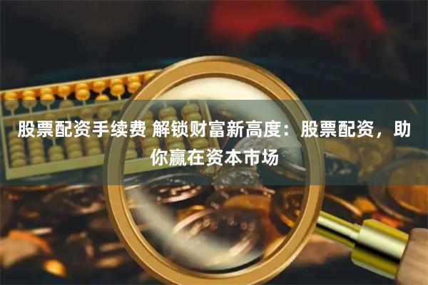 股票配资手续费 解锁财富新高度：股票配资，助你赢在资本市场
