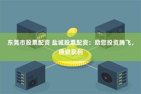 东莞市股票配资 盐城股票配资：助您投资腾飞，稳健获利