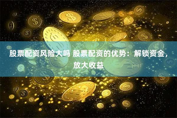 股票配资风险大吗 股票配资的优势：解锁资金，放大收益