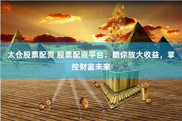 太仓股票配资 股票配资平台：助你放大收益，掌控财富未来