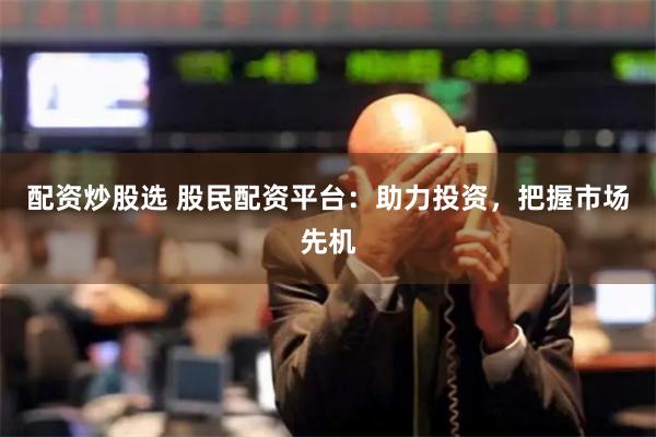 配资炒股选 股民配资平台：助力投资，把握市场先机