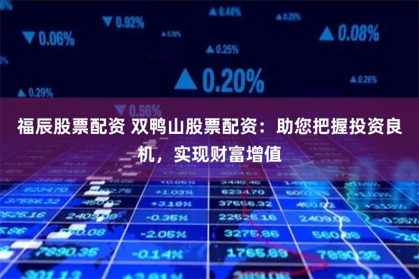 福辰股票配资 双鸭山股票配资：助您把握投资良机，实现财富增值