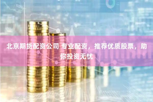 北京期货配资公司 专业配资，推荐优质股票，助你投资无忧