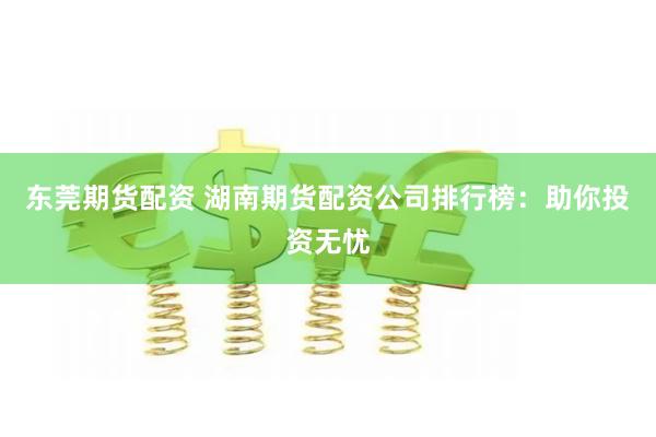 东莞期货配资 湖南期货配资公司排行榜：助你投资无忧