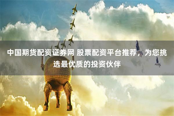 中国期货配资证券网 股票配资平台推荐，为您挑选最优质的投资伙伴