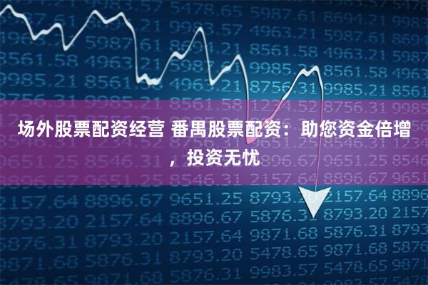 场外股票配资经营 番禺股票配资：助您资金倍增，投资无忧