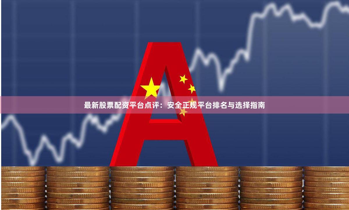 最新股票配资平台点评：安全正规平台排名与选择指南
