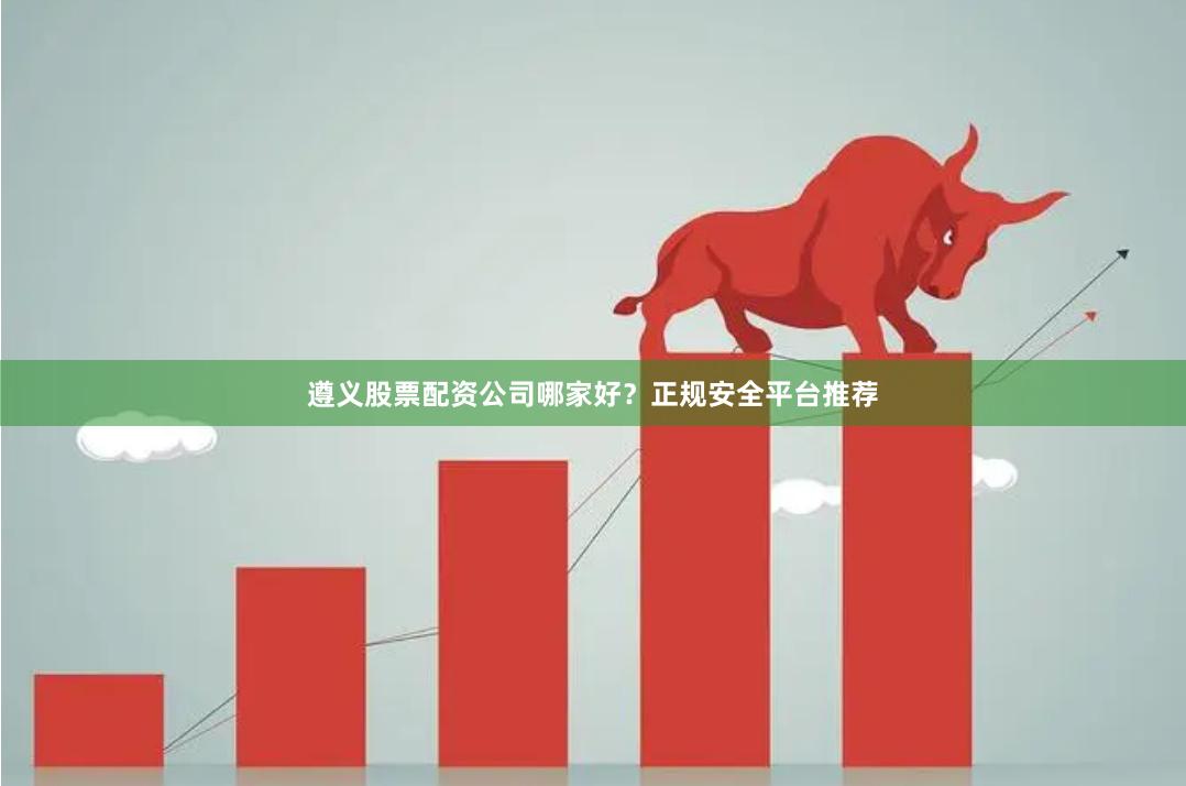 遵义股票配资公司哪家好？正规安全平台推荐