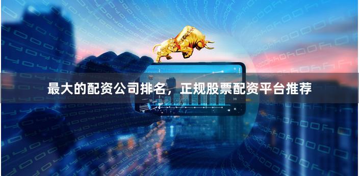 最大的配资公司排名，正规股票配资平台推荐