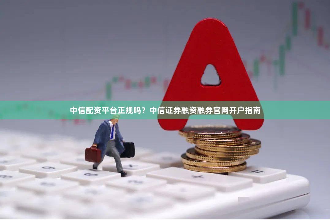 中信配资平台正规吗？中信证券融资融券官网开户指南