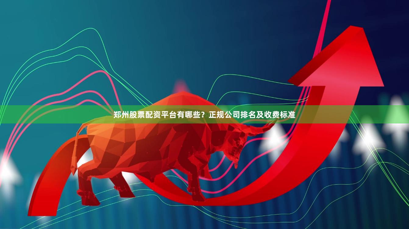 郑州股票配资平台有哪些？正规公司排名及收费标准