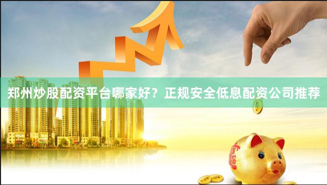 郑州炒股配资平台哪家好？正规安全低息配资公司推荐